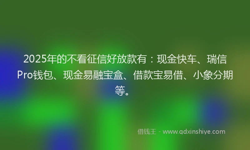 2025年的不看征信好放款有：现金快车、瑞信Pro钱包、现金易融宝盒、借款宝易借、小象分期等。