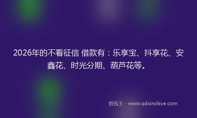 2026年的不看征信 借款有：乐享宝、抖享花、安鑫花、时光分期、葫芦花等。