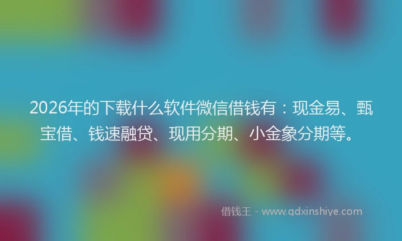 2026年的下载什么软件微信借钱有：现金易、甄宝借、钱速融贷、现用分期、小金象分期等。