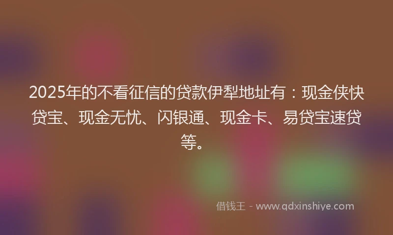 2025年的不看征信的贷款伊犁地址有：现金侠快贷宝、现金无忧、闪银通、现金卡、易贷宝速贷等。