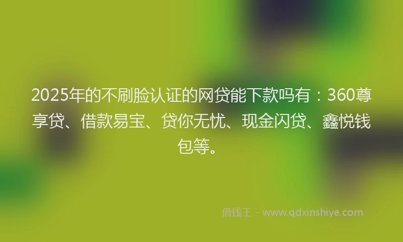 2025年的不刷脸认证的网贷能下款吗有：360尊享贷、借款易宝、贷你无忧、现金闪贷、鑫悦钱包等。