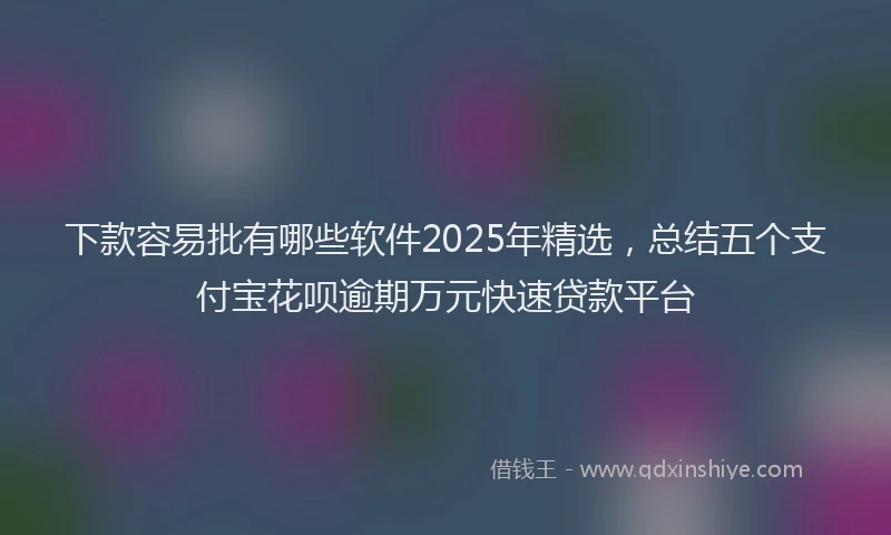 下款容易批有哪些软件2025年精选，总结五个支付宝花呗逾期万元快速贷款平台