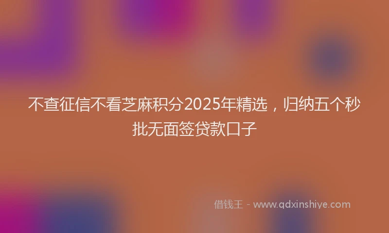 不查征信不看芝麻积分2025年精选，归纳五个秒批无面签贷款口子