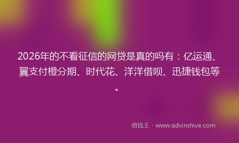 2026年的不看征信的网贷是真的吗有：亿运通、翼支付橙分期、时代花、洋洋借呗、迅捷钱包等。