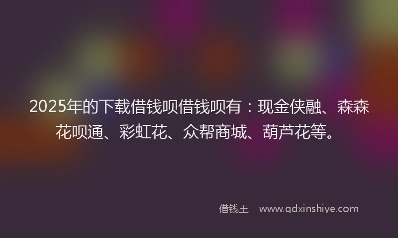 2025年的下载借钱呗借钱呗有：现金侠融、森森花呗通、彩虹花、众帮商城、葫芦花等。