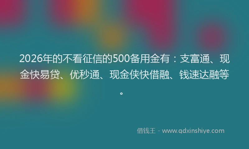 2026年的不看征信的500备用金有：支富通、现金快易贷、优秒通、现金侠快借融、钱速达融等。