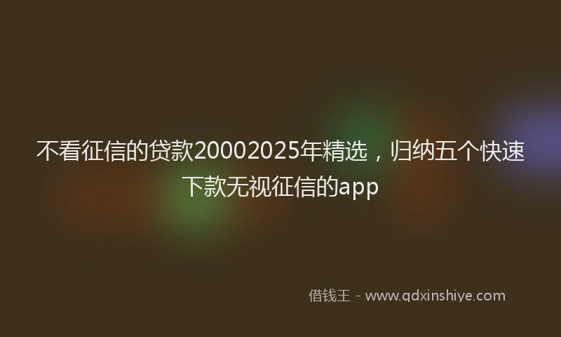 不看征信的贷款20002025年精选,归纳五个快速下款无视征信的app