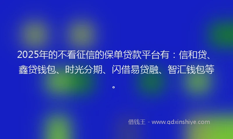 2025年的不看征信的保单贷款平台有：信和贷、鑫贷钱包、时光分期、闪借易贷融、智汇钱包等。