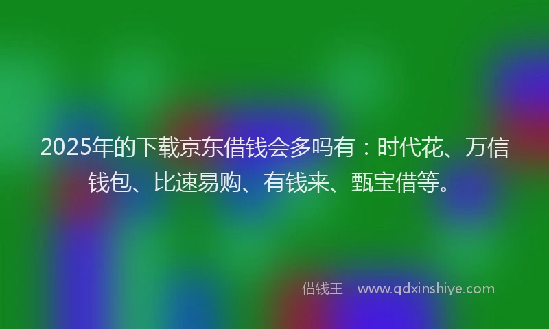 2025年的下载京东借钱会多吗有：时代花、万信钱包、比速易购、有钱来、甄宝借等。