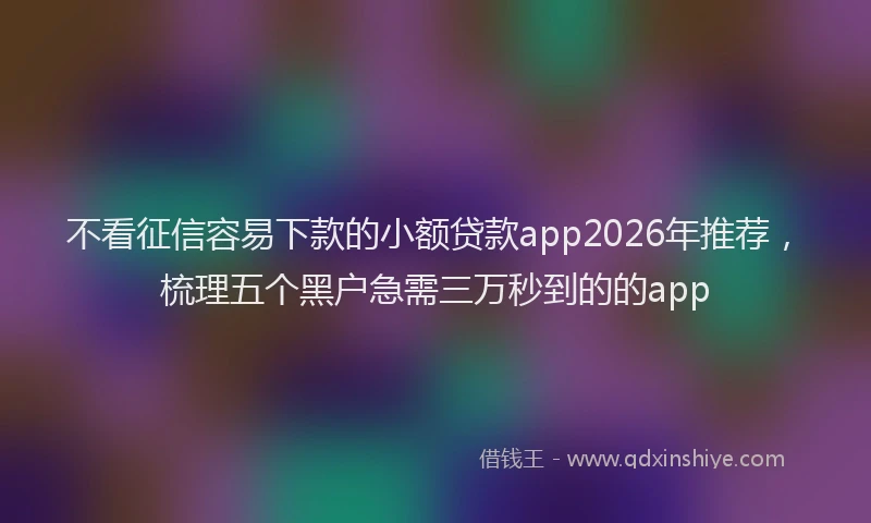 不看征信容易下款的小额贷款app2026年推荐，梳理五个黑户急需三万秒到的的app