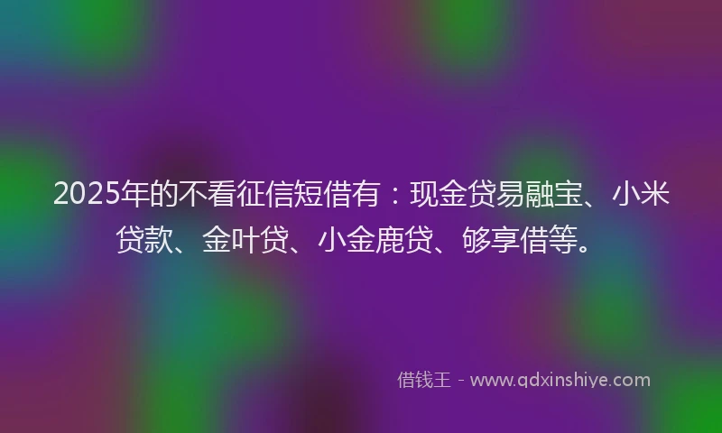 2025年的不看征信短借有：现金贷易融宝、小米贷款、金叶贷、小金鹿贷、够享借等。