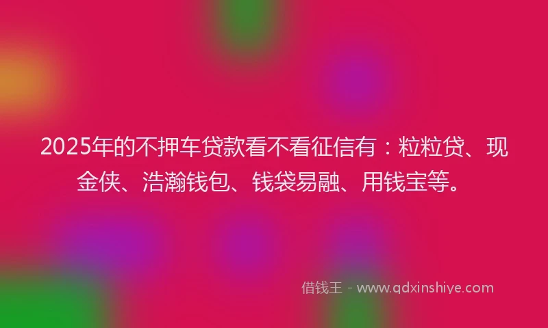 2025年的不押车贷款看不看征信有：粒粒贷、现金侠、浩瀚钱包、钱袋易融、用钱宝等。