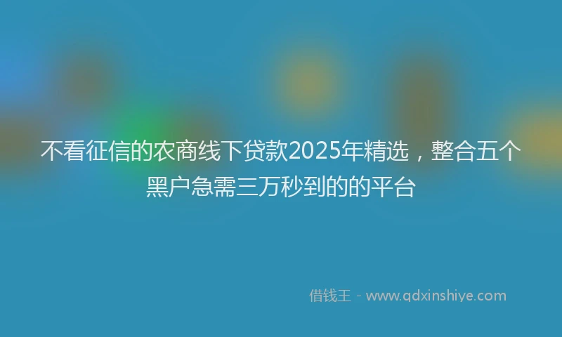 不看征信的农商线下贷款2025年精选,整合五个黑户急需三万秒到的的平台