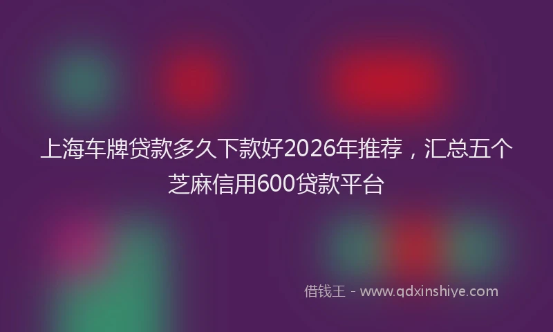 上海车牌贷款多久下款好2026年推荐，汇总五个芝麻信用600贷款平台