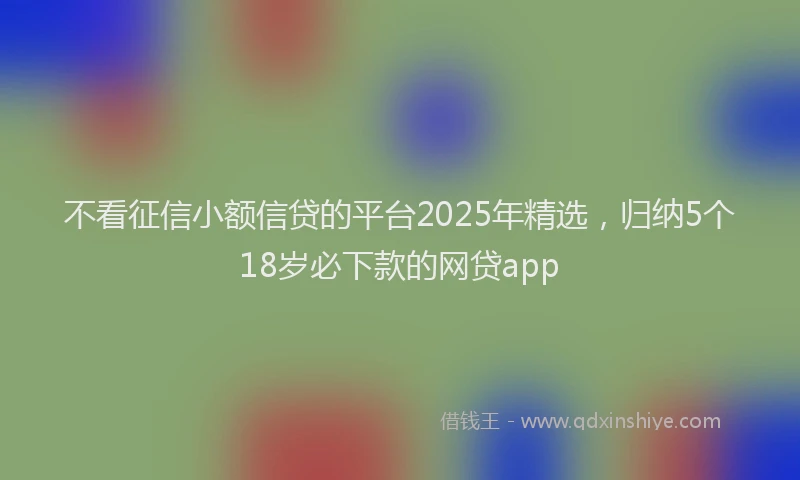 不看征信小额信贷的平台2025年精选，归纳5个18岁必下款的网贷app