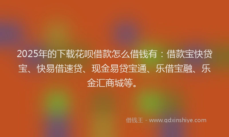 2025年的下载花呗借款怎么借钱有：借款宝快贷宝、快易借速贷、现金易贷宝通、乐借宝融、乐金汇商城等。