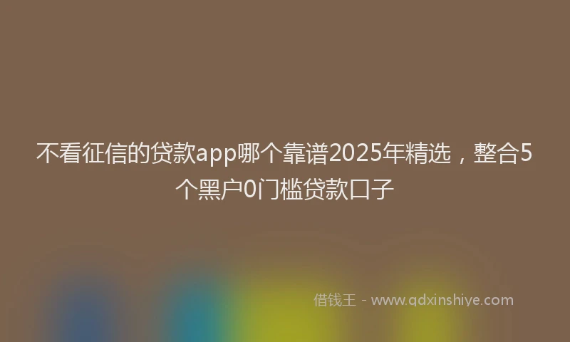 不看征信的贷款app哪个靠谱2025年精选，整合5个黑户0门槛贷款口子