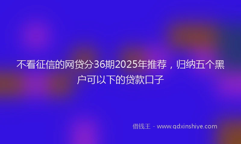 不看征信的网贷分36期2025年推荐，归纳五个黑户可以下的贷款口子
