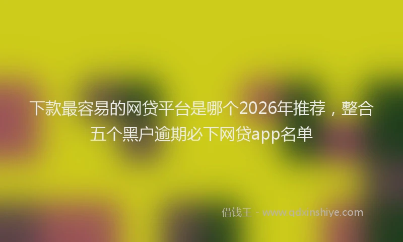 下款最容易的网贷平台是哪个2026年推荐，整合五个黑户逾期必下网贷app名单