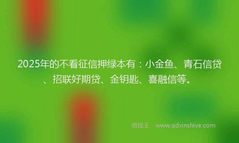 2025年的不看征信押绿本有：小金鱼、青石信贷、招联好期贷、金钥匙、喜融信等。
