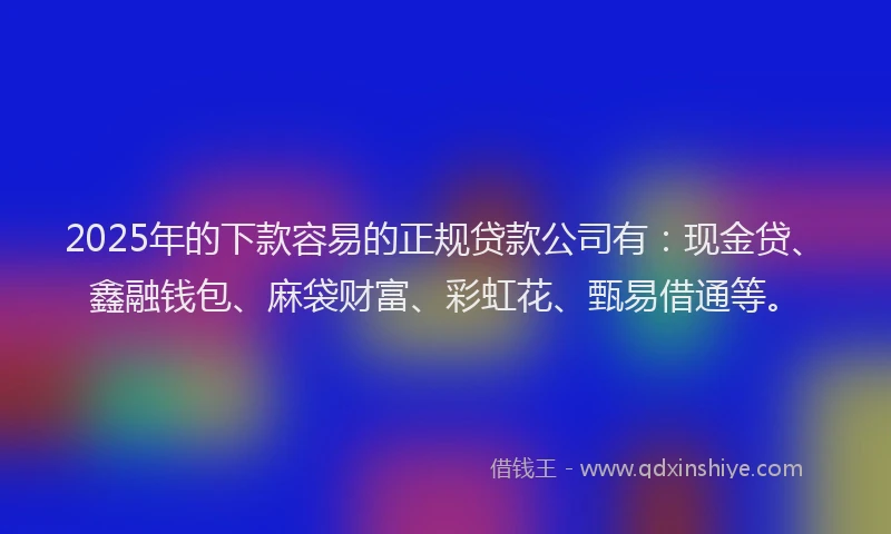 2025年的下款容易的正规贷款公司有：现金贷、鑫融钱包、麻袋财富、彩虹花、甄易借通等。