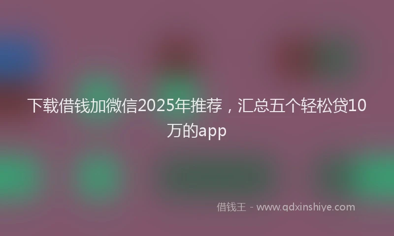 下载借钱加微信2025年推荐，汇总五个轻松贷10万的app