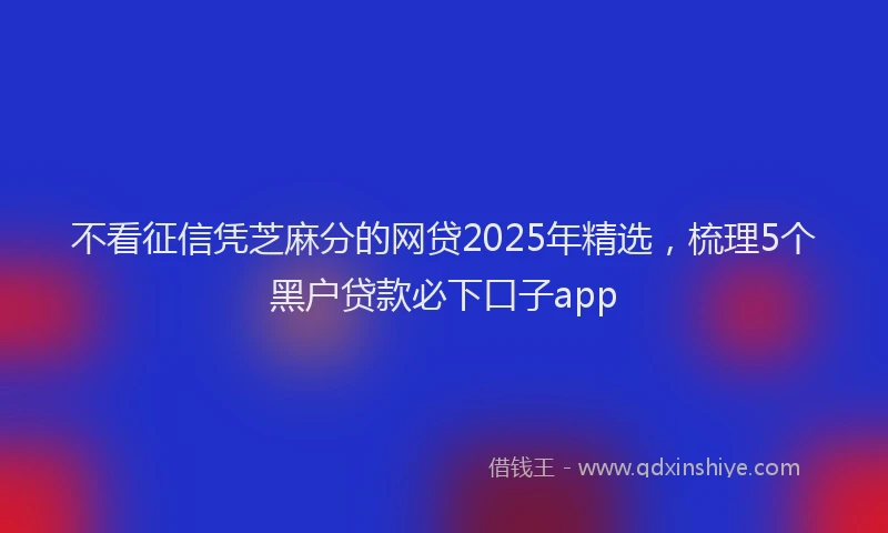 不看征信凭芝麻分的网贷2025年精选，梳理5个黑户贷款必下口子app