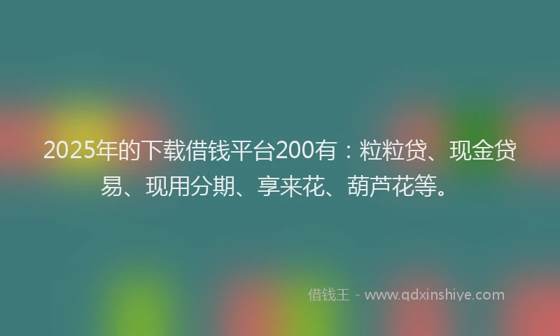 2025年的下载借钱平台200有：粒粒贷、现金贷易、现用分期、享来花、葫芦花等。