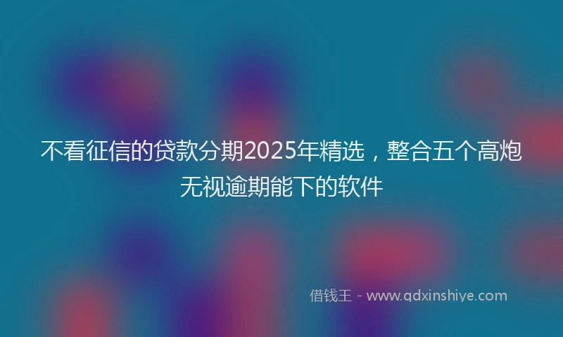不看征信的贷款分期2025年精选，整合五个高炮无视逾期能下的软件