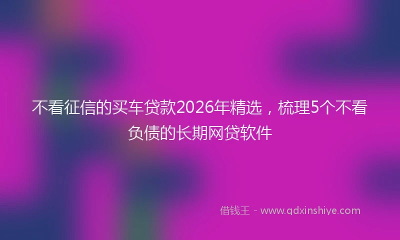 不看征信的买车贷款2026年精选，梳理5个不看负债的长期网贷软件