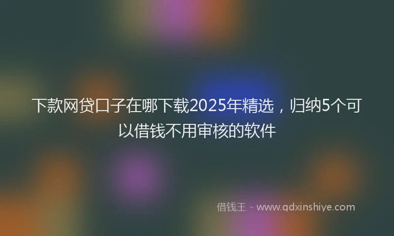 下款网贷口子在哪下载2025年精选，归纳5个可以借钱不用审核的软件
