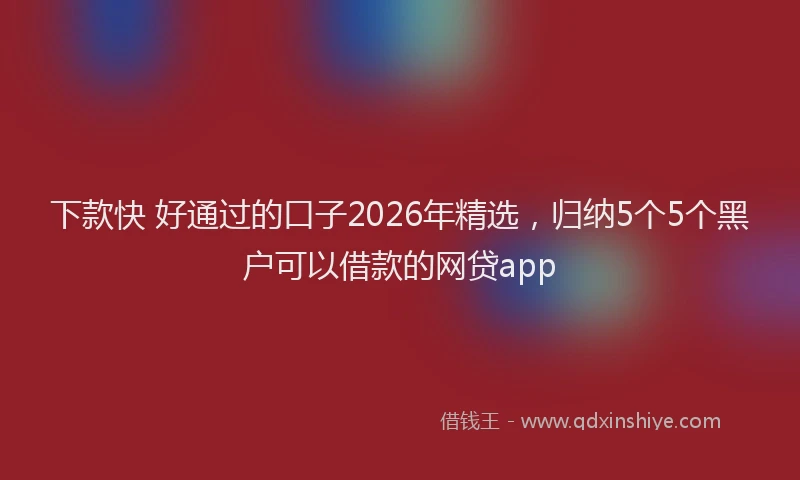 下款快 好通过的口子2026年精选，归纳5个5个黑户可以借款的网贷app