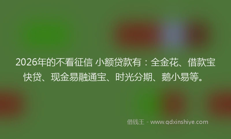 2026年的不看征信 小额贷款有:全金花、借款宝快贷、现金易融通宝、时光分期、鹅小易等。