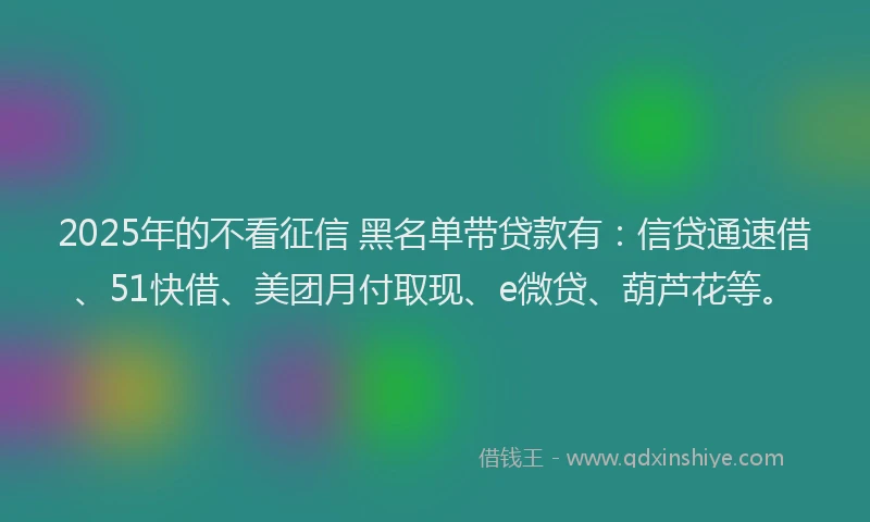 2025年的不看征信 黑名单带贷款有：信贷通速借、51快借、美团月付取现、e微贷、葫芦花等。