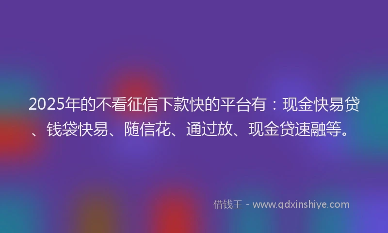 2025年的不看征信下款快的平台有：现金快易贷、钱袋快易、随信花、通过放、现金贷速融等。