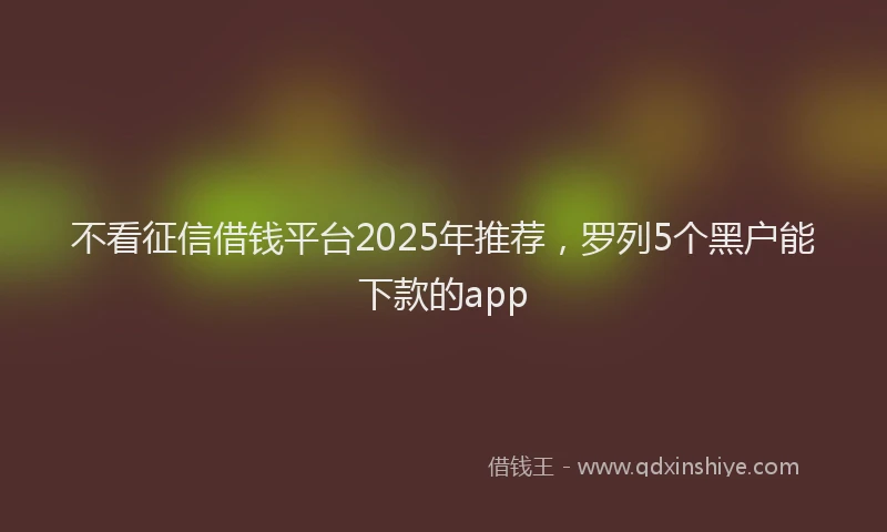 不看征信借钱平台2025年推荐，罗列5个黑户能下款的app