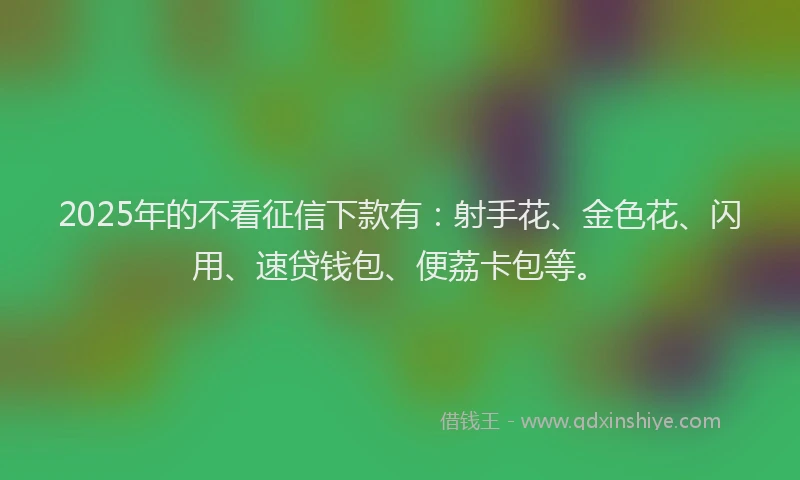 2025年的不看征信下款有：射手花、金色花、闪用、速贷钱包、便荔卡包等。