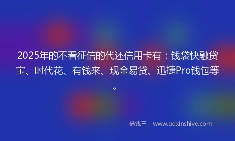 2025年的不看征信的代还信用卡有：钱袋快融贷宝、时代花、有钱来、现金易贷、迅捷Pro钱包等。