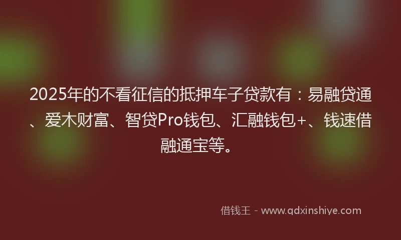 2025年的不看征信的抵押车子贷款有：易融贷通、爱木财富、智贷Pro钱包、汇融钱包+、钱速借融通宝等。