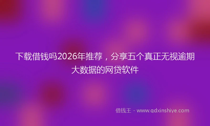 下载借钱吗2026年推荐，分享五个真正无视逾期大数据的网贷软件