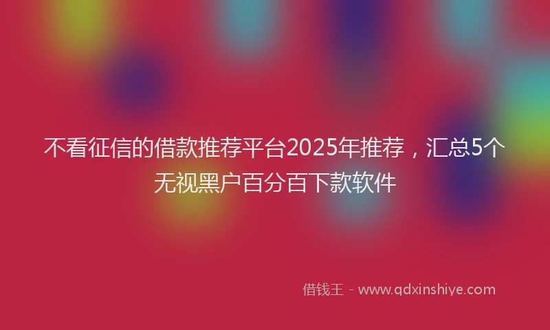 不看征信的借款推荐平台2025年推荐，汇总5个无视黑户百分百下款软件