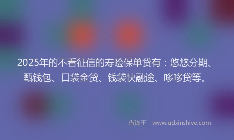 2025年的不看征信的寿险保单贷有：悠悠分期、甄钱包、口袋金贷、钱袋快融途、哆哆贷等。
