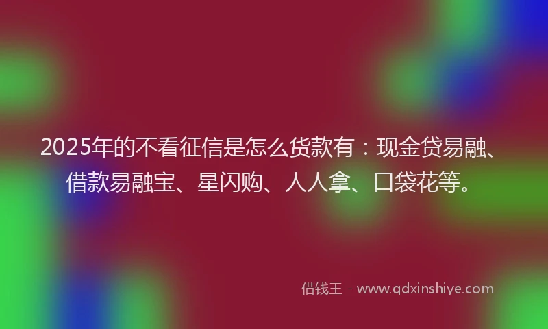 2025年的不看征信是怎么货款有：现金贷易融、借款易融宝、星闪购、人人拿、口袋花等。