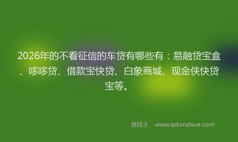 2026年的不看征信的车贷有哪些有:易融贷宝盒、哆哆贷、借款宝快贷、白象商城、现金侠快贷宝等。