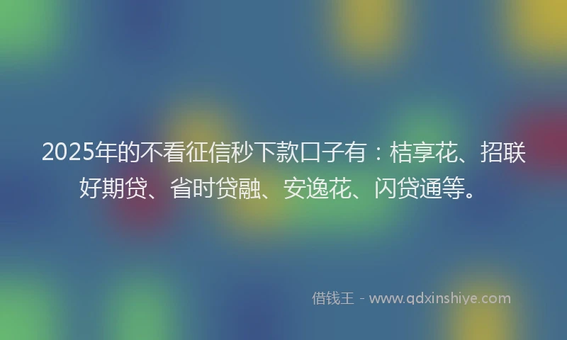 2025年的不看征信秒下款口子有：桔享花、招联好期贷、省时贷融、安逸花、闪贷通等。