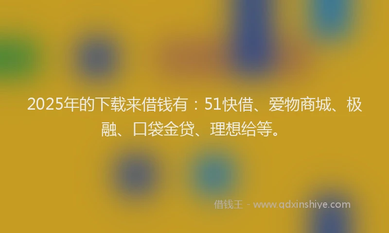 2025年的下载来借钱有：51快借、爱物商城、极融、口袋金贷、理想给等。