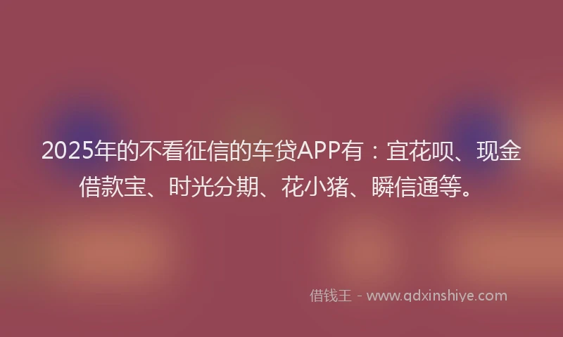 2025年的不看征信的车贷APP有：宜花呗、现金借款宝、时光分期、花小猪、瞬信通等。