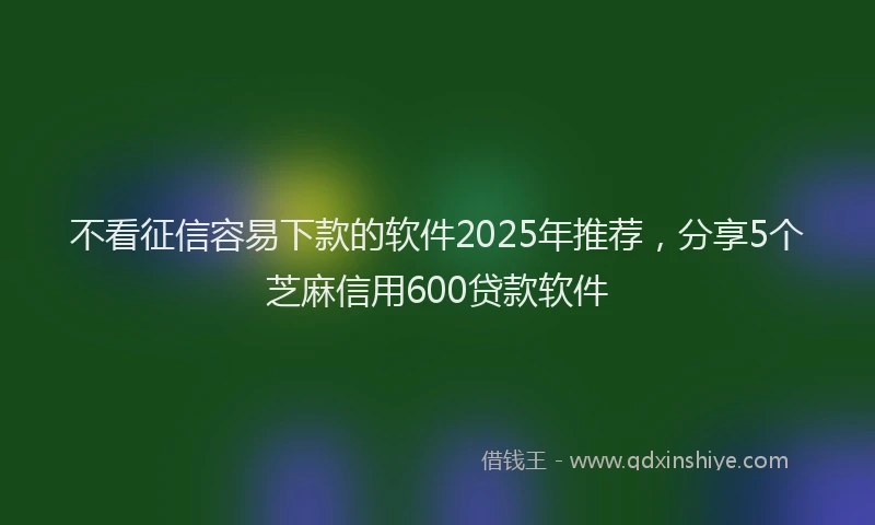 不看征信容易下款的软件2025年推荐，分享5个芝麻信用600贷款软件