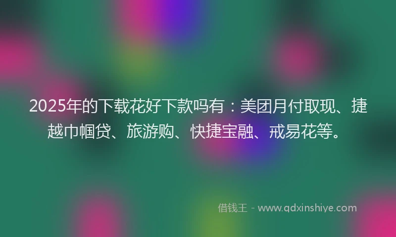 2025年的下载花好下款吗有：美团月付取现、捷越巾帼贷、旅游购、快捷宝融、戒易花等。