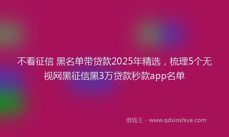 不看征信 黑名单带贷款2025年精选，梳理5个无视网黑征信黑3万贷款秒款app名单